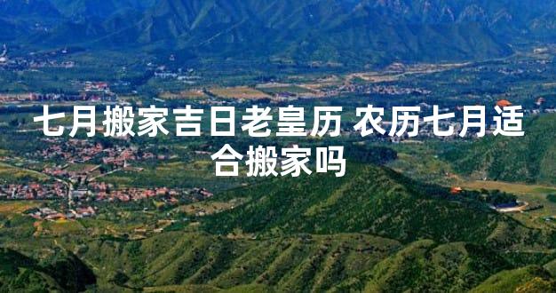 七月搬家吉日老皇历 农历七月适合搬家吗